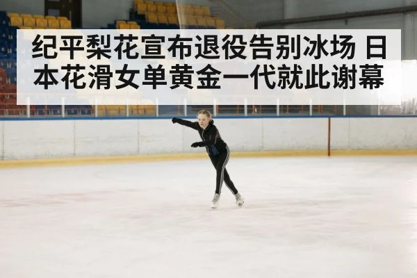 纪平梨花宣布退役告别冰场 日本花滑女单黄金一代就此谢幕