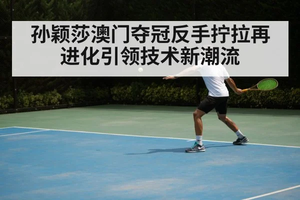 孙颖莎澳门夺冠反手拧拉再进化引领技术新潮流