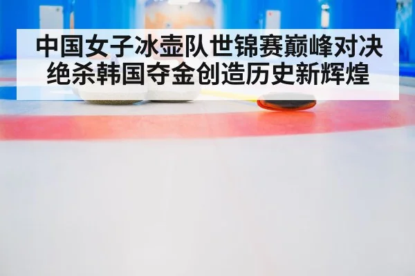 中国女子冰壶队世锦赛巅峰对决绝杀韩国夺金创造历史新辉煌